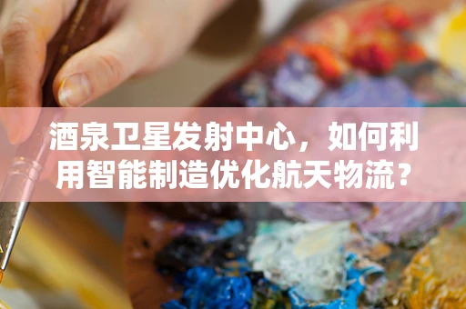 酒泉卫星发射中心，如何利用智能制造优化航天物流？