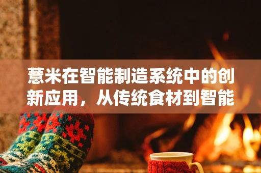 薏米在智能制造系统中的创新应用，从传统食材到智能生产的跨界探索