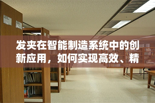 发夹在智能制造系统中的创新应用，如何实现高效、精准的装配？