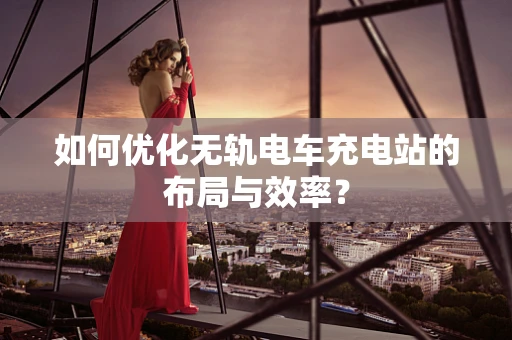 如何优化无轨电车充电站的布局与效率？