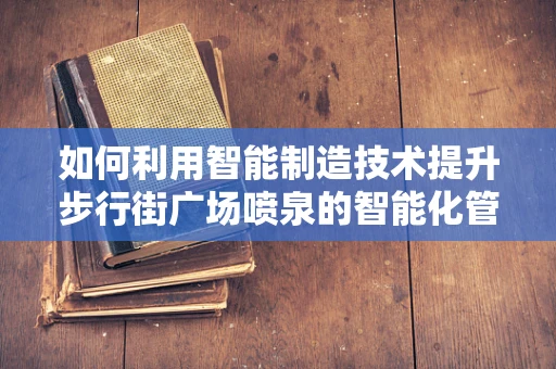 如何利用智能制造技术提升步行街广场喷泉的智能化管理水平？