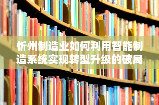 忻州制造业如何利用智能制造系统实现转型升级的破局之问？