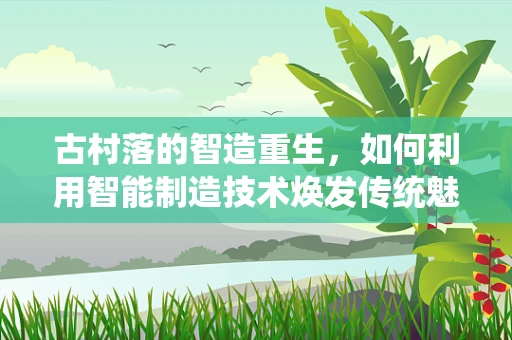 古村落的智造重生，如何利用智能制造技术焕发传统魅力？