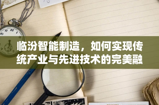 临汾智能制造，如何实现传统产业与先进技术的完美融合？