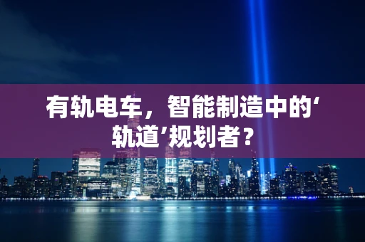有轨电车，智能制造中的‘轨道’规划者？