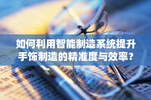 如何利用智能制造系统提升手饰制造的精准度与效率？