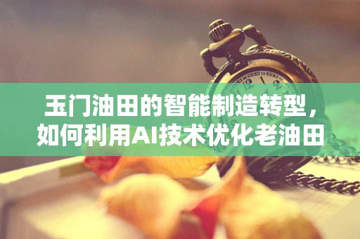 玉门油田的智能制造转型，如何利用AI技术优化老油田的开采效率？