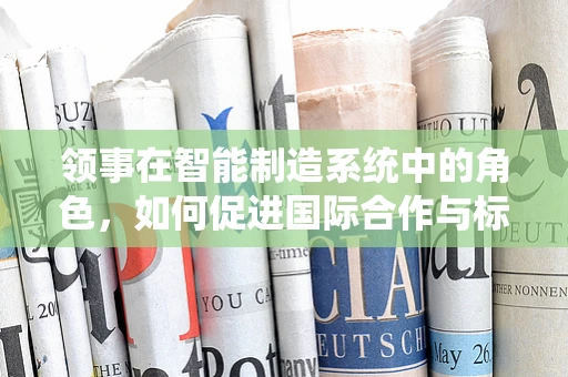 领事在智能制造系统中的角色，如何促进国际合作与标准化？