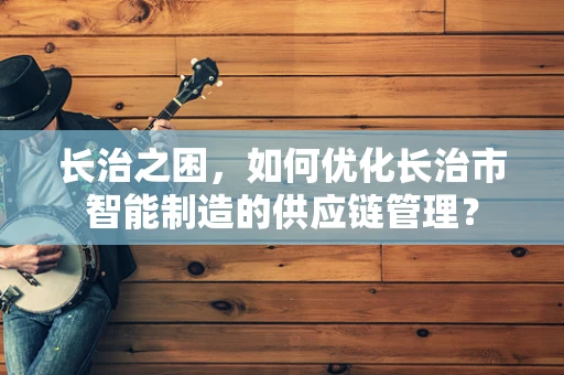 长治之困，如何优化长治市智能制造的供应链管理？