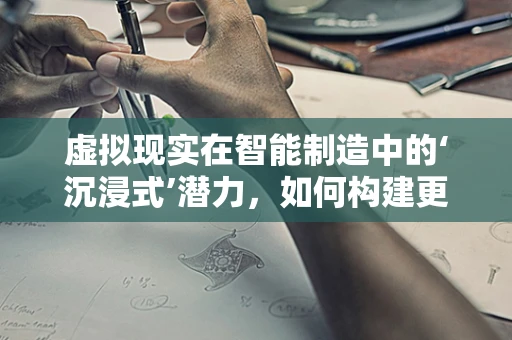 虚拟现实在智能制造中的‘沉浸式’潜力，如何构建更高效的培训与模拟环境？