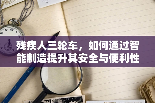 残疾人三轮车，如何通过智能制造提升其安全与便利性？