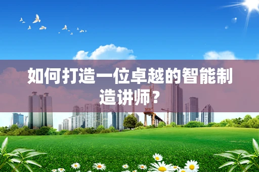 如何打造一位卓越的智能制造讲师？