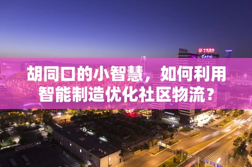 胡同口的小智慧，如何利用智能制造优化社区物流？