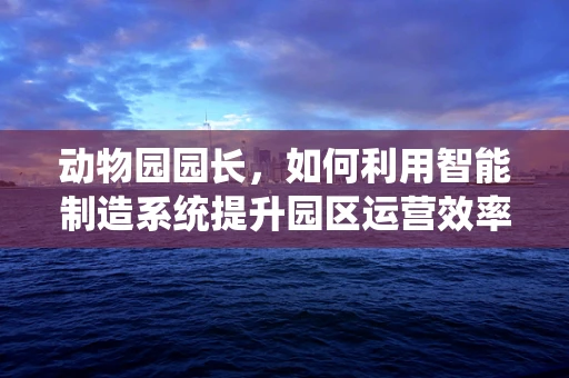 动物园园长，如何利用智能制造系统提升园区运营效率？