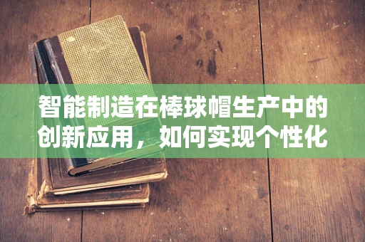 智能制造在棒球帽生产中的创新应用，如何实现个性化定制的飞跃？