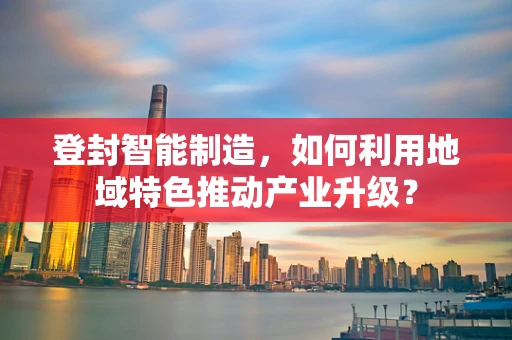 登封智能制造，如何利用地域特色推动产业升级？
