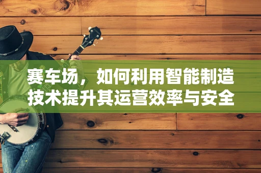 赛车场，如何利用智能制造技术提升其运营效率与安全性？