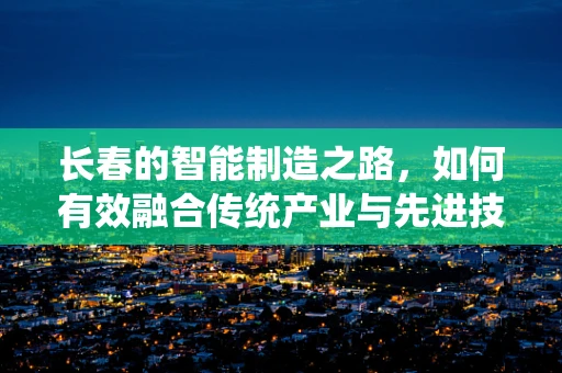 长春的智能制造之路，如何有效融合传统产业与先进技术？