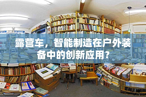 露营车，智能制造在户外装备中的创新应用？