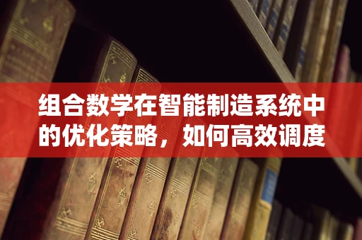 组合数学在智能制造系统中的优化策略，如何高效调度生产资源？
