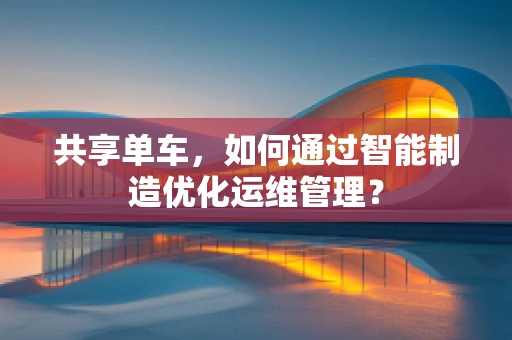 共享单车，如何通过智能制造优化运维管理？