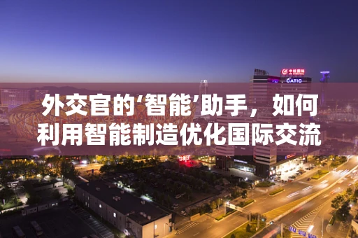 外交官的‘智能’助手，如何利用智能制造优化国际交流？