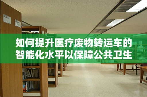 如何提升医疗废物转运车的智能化水平以保障公共卫生安全？