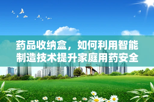 药品收纳盒，如何利用智能制造技术提升家庭用药安全？