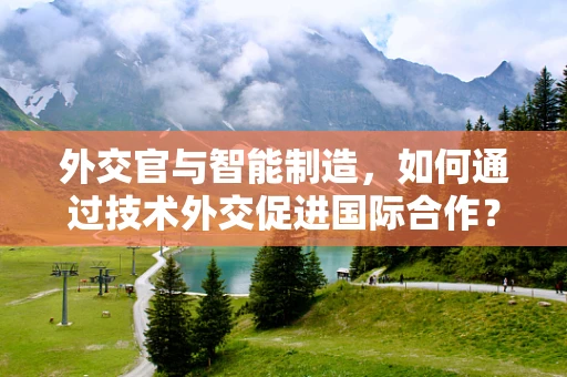 外交官与智能制造，如何通过技术外交促进国际合作？