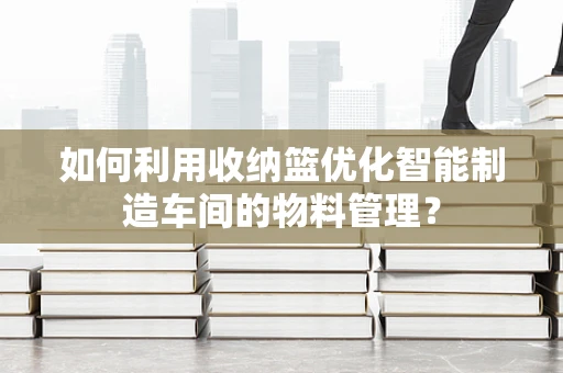 如何利用收纳篮优化智能制造车间的物料管理？