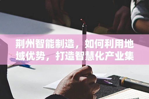 荆州智能制造，如何利用地域优势，打造智慧化产业集群？