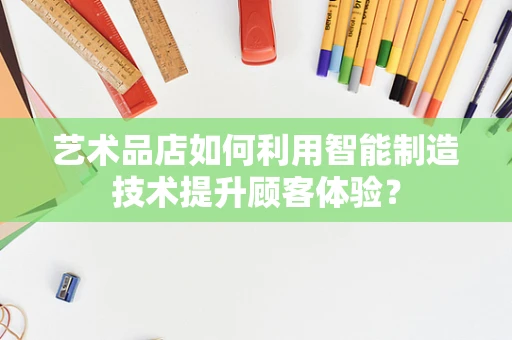 艺术品店如何利用智能制造技术提升顾客体验？