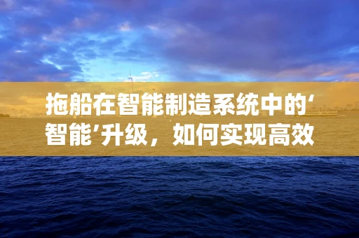 拖船在智能制造系统中的‘智能’升级，如何实现高效调度与维护？