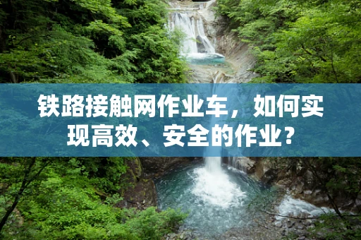 铁路接触网作业车，如何实现高效、安全的作业？