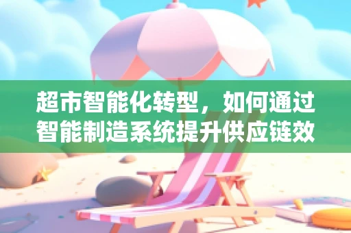 超市智能化转型，如何通过智能制造系统提升供应链效率？