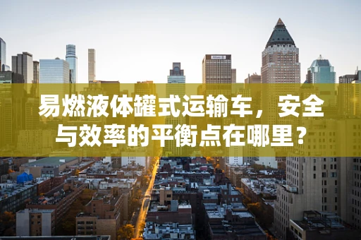 易燃液体罐式运输车，安全与效率的平衡点在哪里？