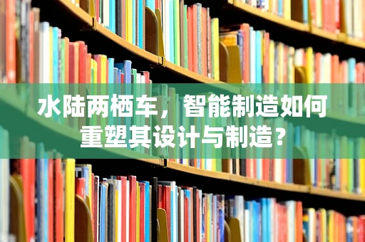 水陆两栖车，智能制造如何重塑其设计与制造？