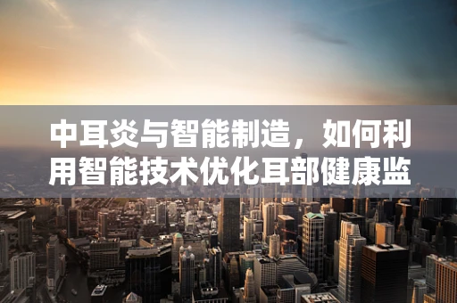 中耳炎与智能制造，如何利用智能技术优化耳部健康监测？