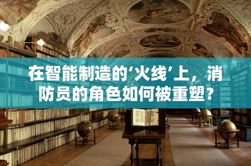 在智能制造的‘火线’上，消防员的角色如何被重塑？