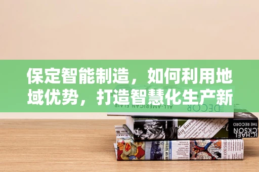 保定智能制造，如何利用地域优势，打造智慧化生产新模式？