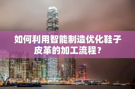 如何利用智能制造优化鞋子皮革的加工流程？