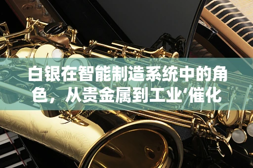白银在智能制造系统中的角色，从贵金属到工业‘催化剂’？