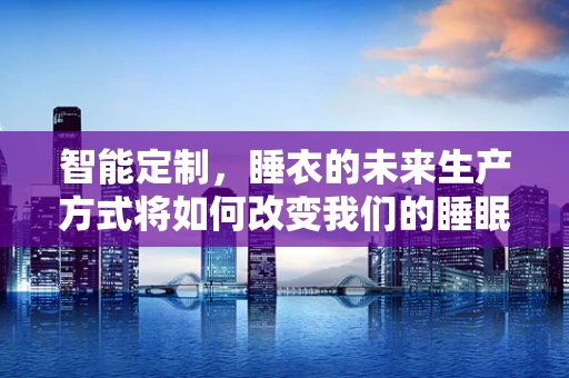 智能定制，睡衣的未来生产方式将如何改变我们的睡眠体验？