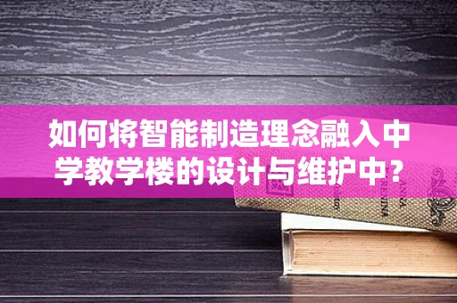 如何将智能制造理念融入中学教学楼的设计与维护中？