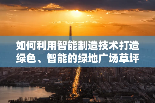 如何利用智能制造技术打造绿色、智能的绿地广场草坪？