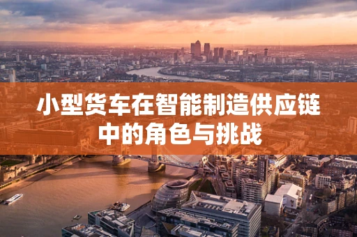 小型货车在智能制造供应链中的角色与挑战