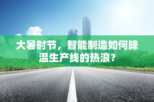 大暑时节，智能制造如何降温生产线的热浪？