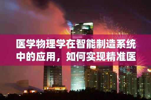 医学物理学在智能制造系统中的应用，如何实现精准医疗的‘智’造？