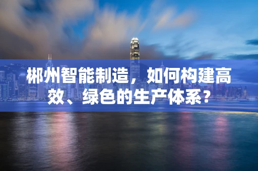 郴州智能制造，如何构建高效、绿色的生产体系？
