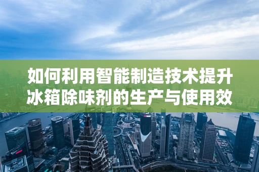 如何利用智能制造技术提升冰箱除味剂的生产与使用效率？